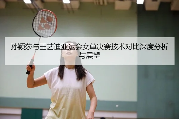 孙颖莎与王艺迪亚运会女单决赛技术对比深度分析与展望